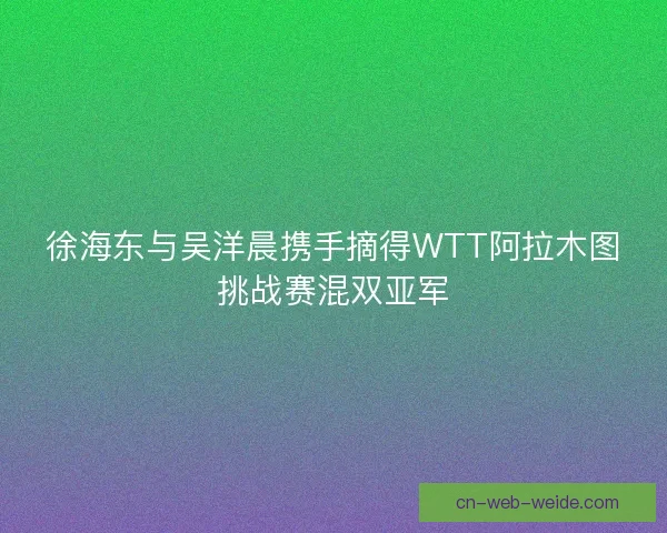 徐海东与吴洋晨携手摘得WTT阿拉木图挑战赛混双亚军